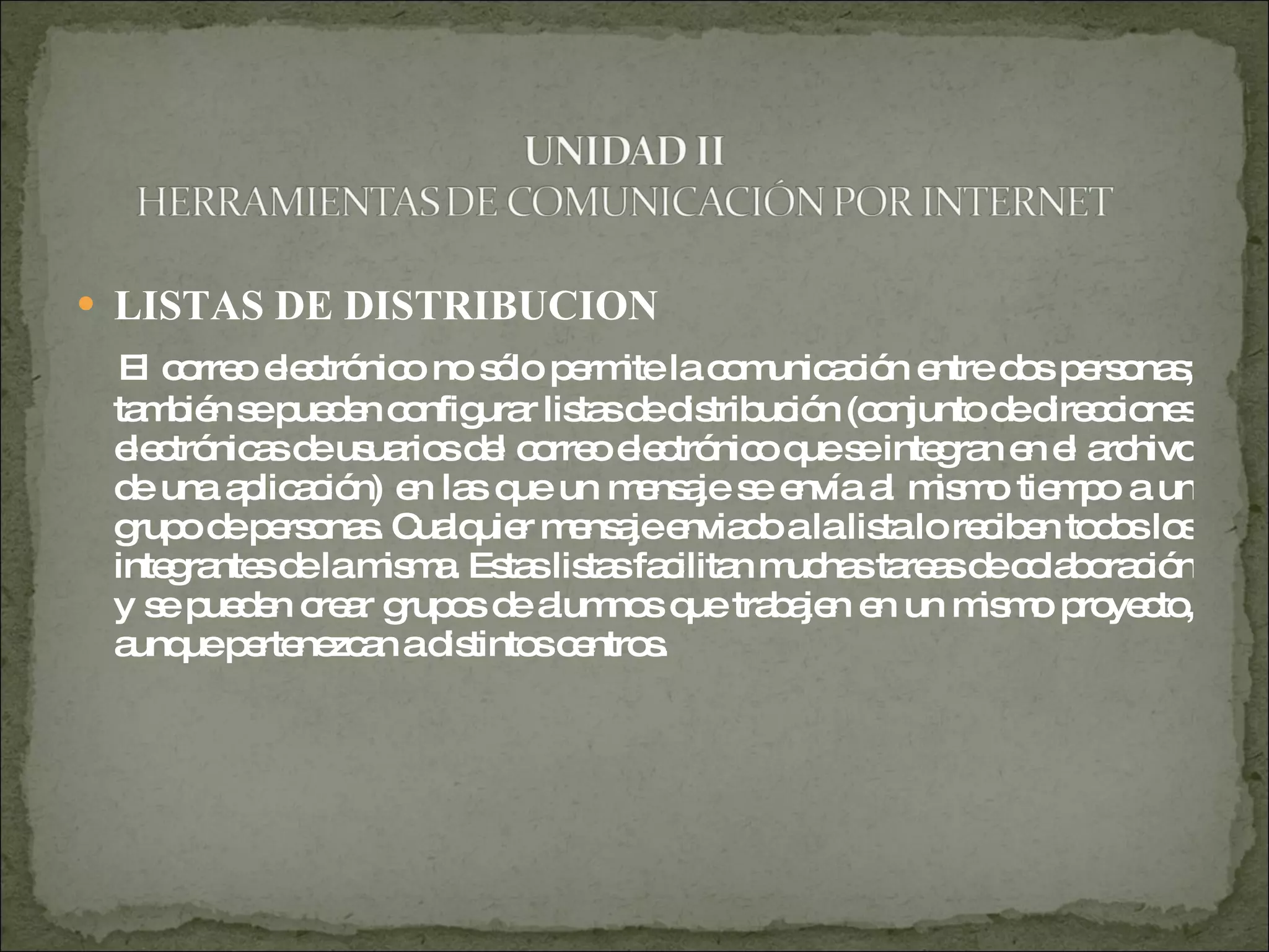 LISTAS DE DISTRIBUCION  El correo electrónico no sólo permite la comunicación entre dos personas; también se pueden configurar listas de distribución (conjunto de direcciones electrónicas de usuarios del correo electrónico que se integran en el archivo de una aplicación) en las que un mensaje se envía al mismo tiempo a un grupo de personas. Cualquier mensaje enviado a la lista lo reciben todos los integrantes de la misma. Estas listas facilitan muchas tareas de colaboración y se pueden crear grupos de alumnos que trabajen en un mismo proyecto, aunque pertenezcan a distintos centros.  