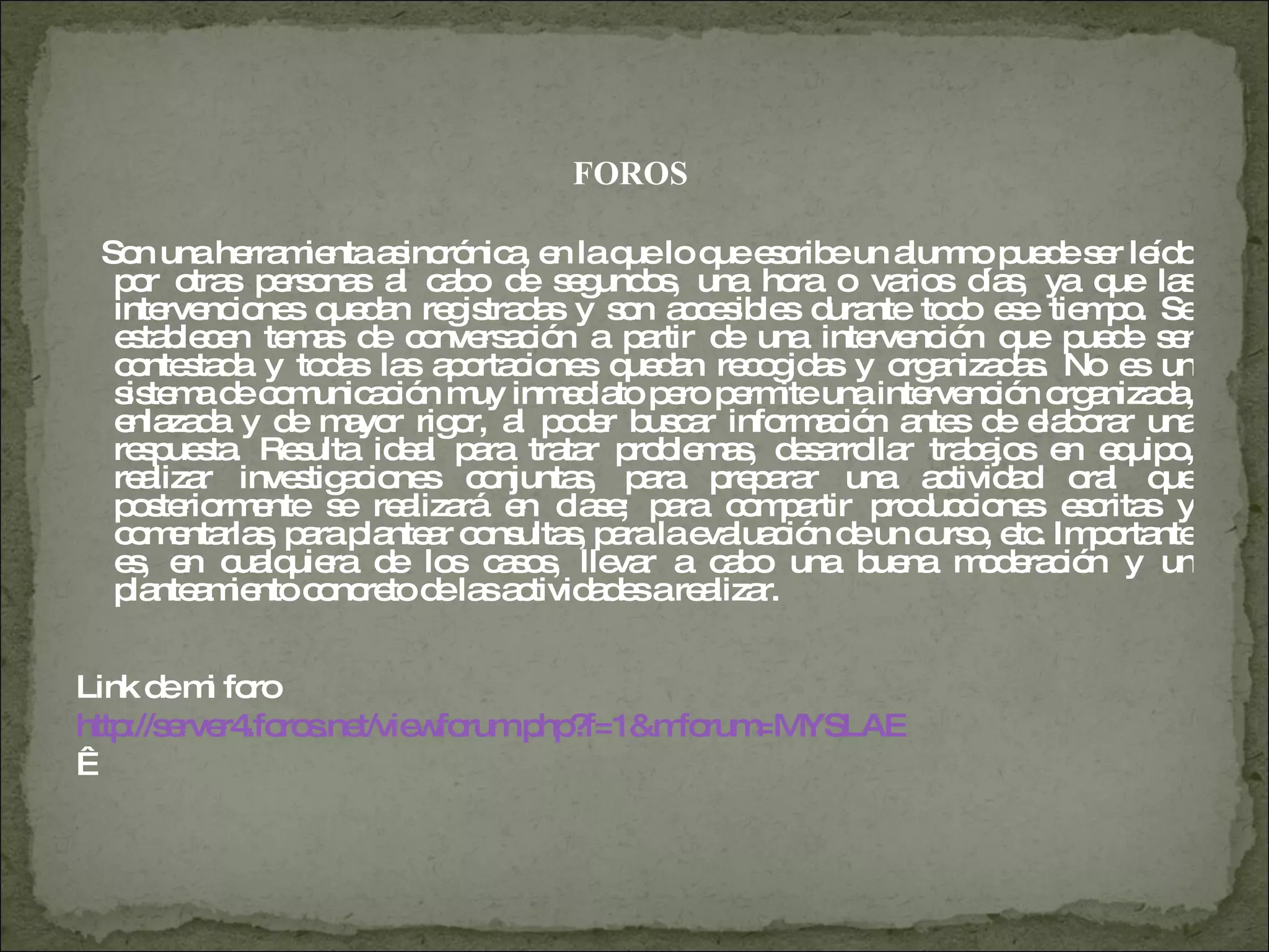 FOROS  Son una herramienta asincrónica, en la que lo que escribe un alumno puede ser leído por otras personas al cabo de segundos, una hora o varios días, ya que las intervenciones quedan registradas y son accesibles durante todo ese tiempo. Se establecen temas de conversación a partir de una intervención que puede ser contestada y todas las aportaciones quedan recogidas y organizadas. No es un sistema de comunicación muy inmediato pero permite una intervención organizada, enlazada y de mayor rigor, al poder buscar información antes de elaborar una respuesta. Resulta ideal para tratar problemas, desarrollar trabajos en equipo, realizar investigaciones conjuntas, para preparar una actividad oral que posteriormente se realizará en clase; para compartir producciones escritas y comentarlas, para plantear consultas, para la evaluación de un curso, etc. Importante es, en cualquiera de los casos, llevar a cabo una buena moderación y un planteamiento concreto de las actividades a realizar.  Link de mi foro  http://server4.foros.net/viewforum.php?f=1&mforum=MYSLAE     