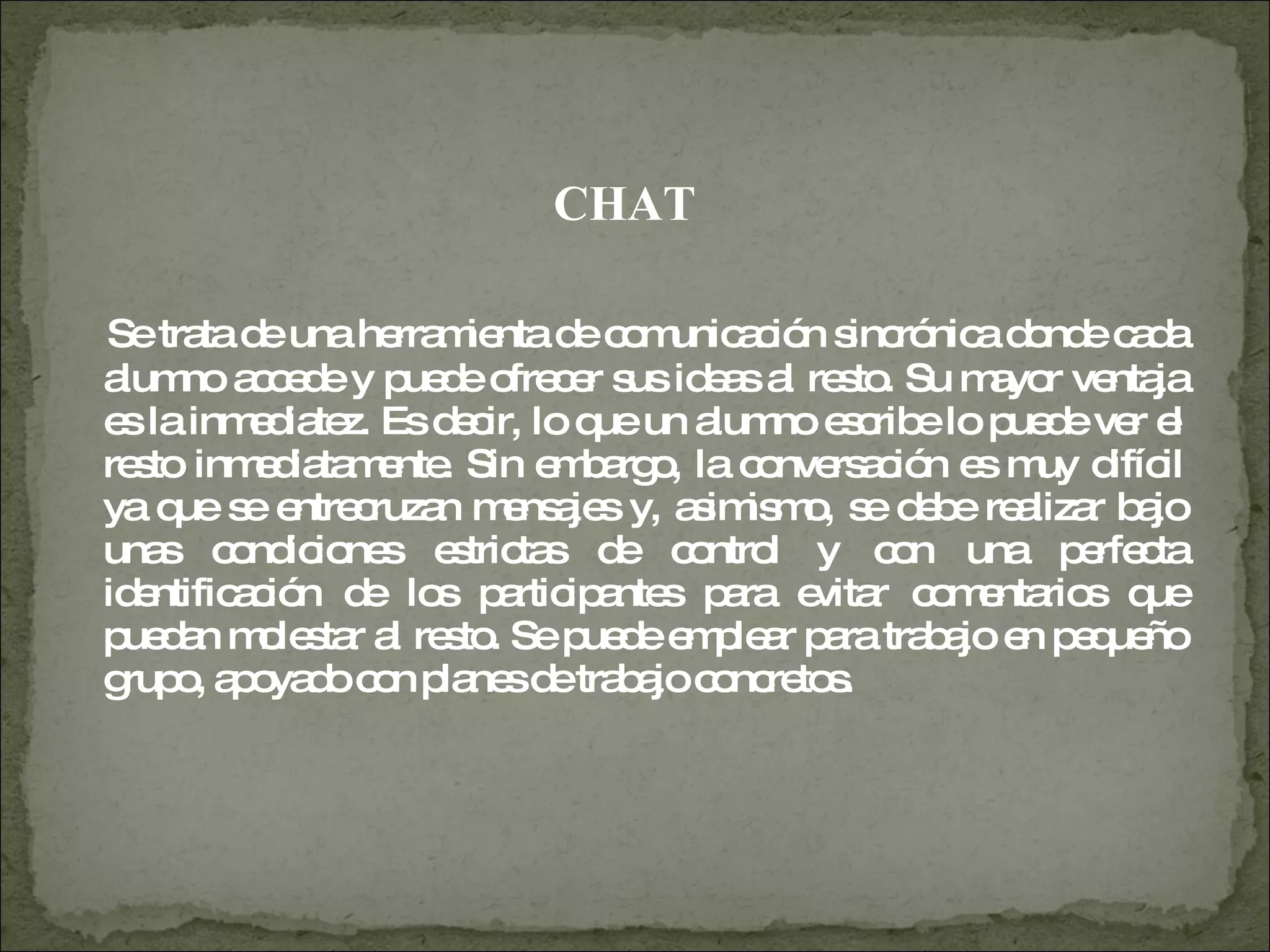 CHAT Se trata de una herramienta de comunicación sincrónica donde cada alumno accede y puede ofrecer sus ideas al resto. Su mayor ventaja es la inmediatez. Es decir, lo que un alumno escribe lo puede ver el resto inmediatamente. Sin embargo, la conversación es muy difícil ya que se entrecruzan mensajes y, asimismo, se debe realizar bajo unas condiciones estrictas de control y con una perfecta identificación de los participantes para evitar comentarios que puedan molestar al resto. Se puede emplear para trabajo en pequeño grupo, apoyado con planes de trabajo concretos.  