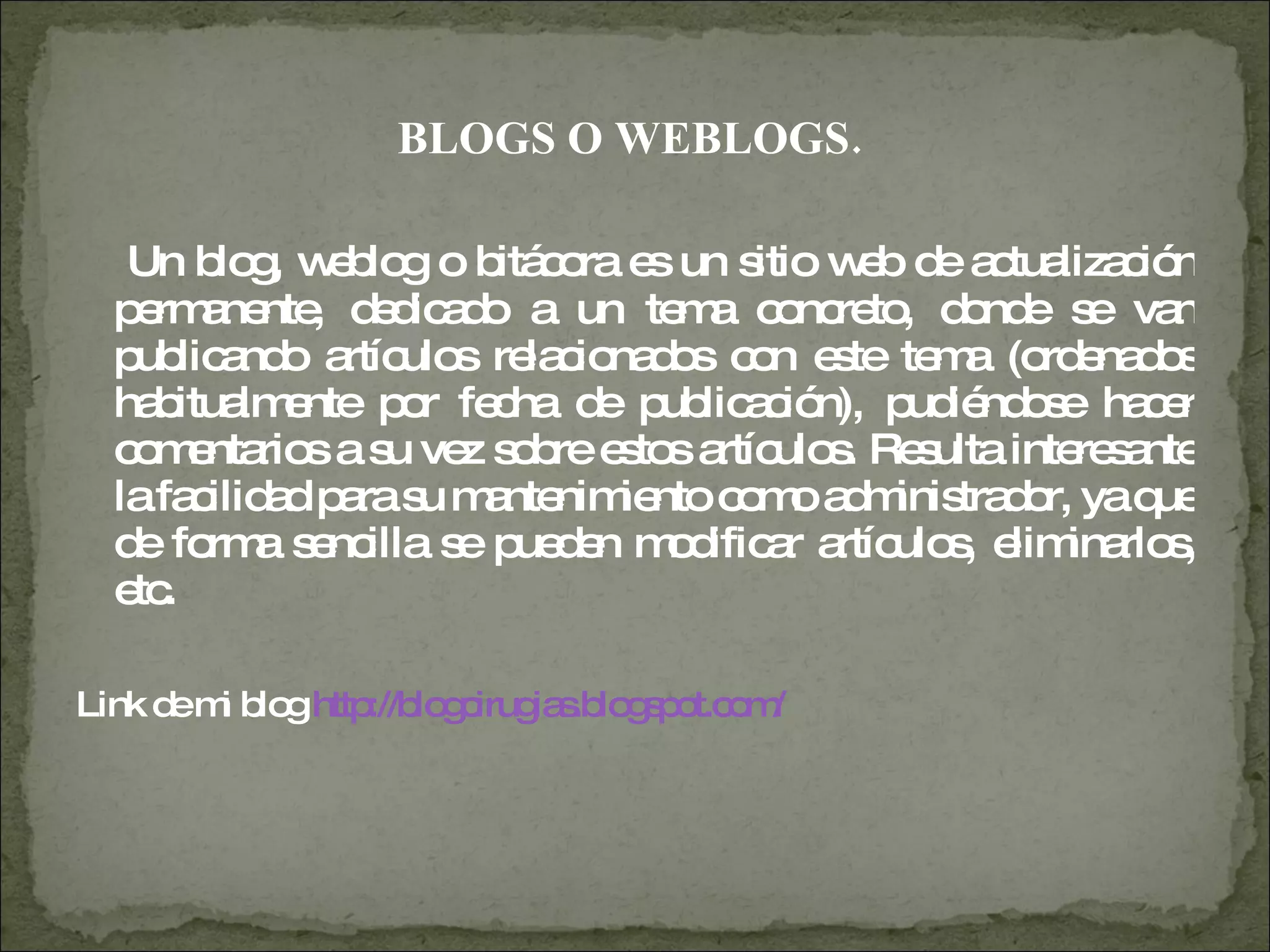 BLOGS O WEBLOGS.  Un blog, weblog o bitácora es un sitio web de actualización permanente, dedicado a un tema concreto, donde se van publicando artículos relacionados con este tema (ordenados habitualmente por fecha de publicación), pudiéndose hacer comentarios a su vez sobre estos artículos. Resulta interesante la facilidad para su mantenimiento como administrador, ya que de forma sencilla se pueden modificar artículos, eliminarlos, etc. Link de mi blog  http://blogcirugias.blogspot.com/   
