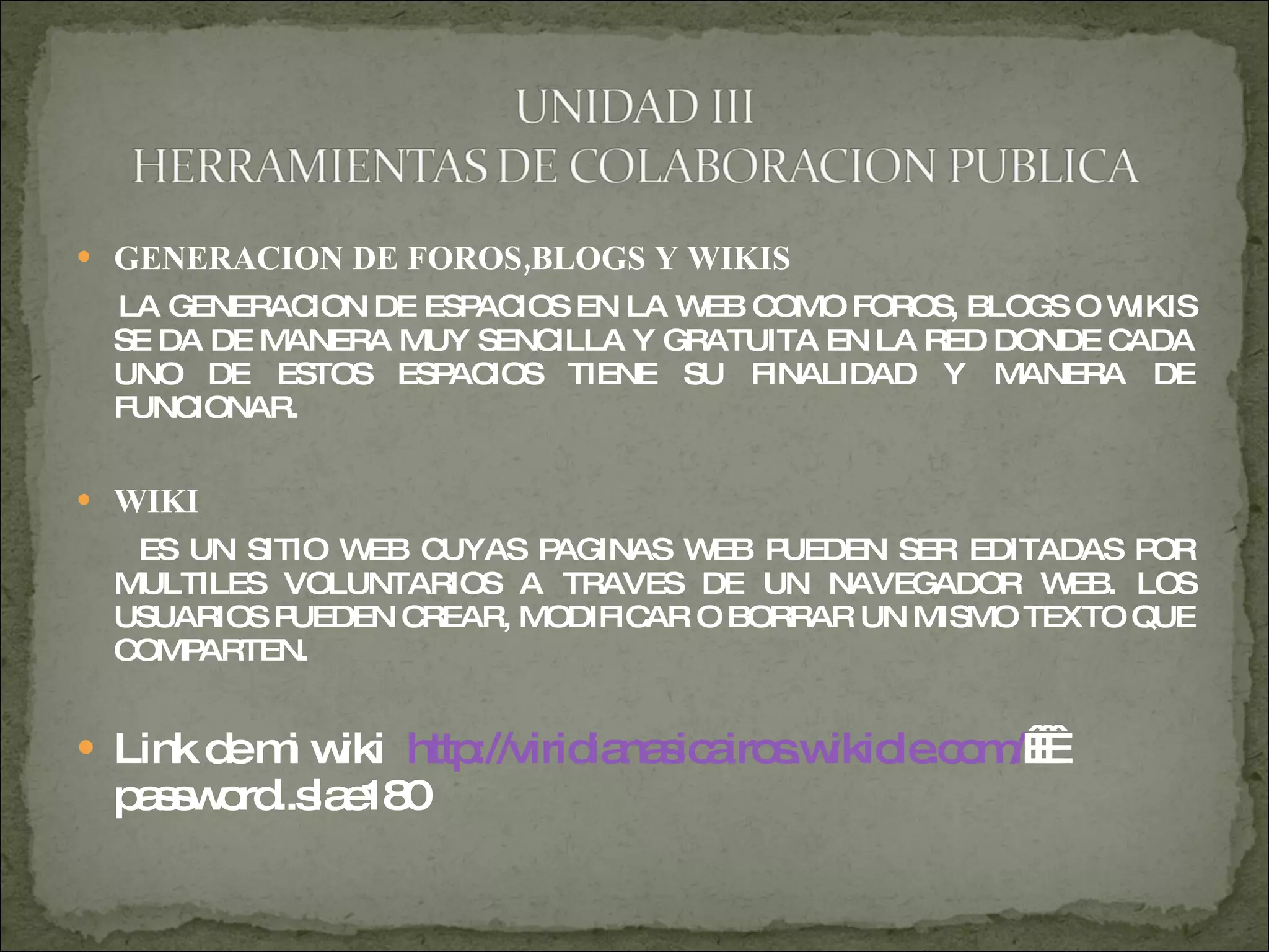 GENERACION DE FOROS,BLOGS Y WIKIS LA GENERACION DE ESPACIOS EN LA WEB COMO FOROS, BLOGS O WIKIS SE DA DE MANERA MUY SENCILLA Y GRATUITA EN LA RED DONDE CADA UNO DE ESTOS ESPACIOS TIENE SU FINALIDAD Y MANERA DE FUNCIONAR. WIKI ES UN SITIO WEB CUYAS PAGINAS WEB PUEDEN SER EDITADAS POR MULTILES VOLUNTARIOS A TRAVES DE UN NAVEGADOR WEB. LOS USUARIOS PUEDEN CREAR, MODIFICAR O BORRAR UN MISMO TEXTO QUE COMPARTEN. Link de mi wiki  http://viridianasicairos.wikiole.com/     password..slae180  