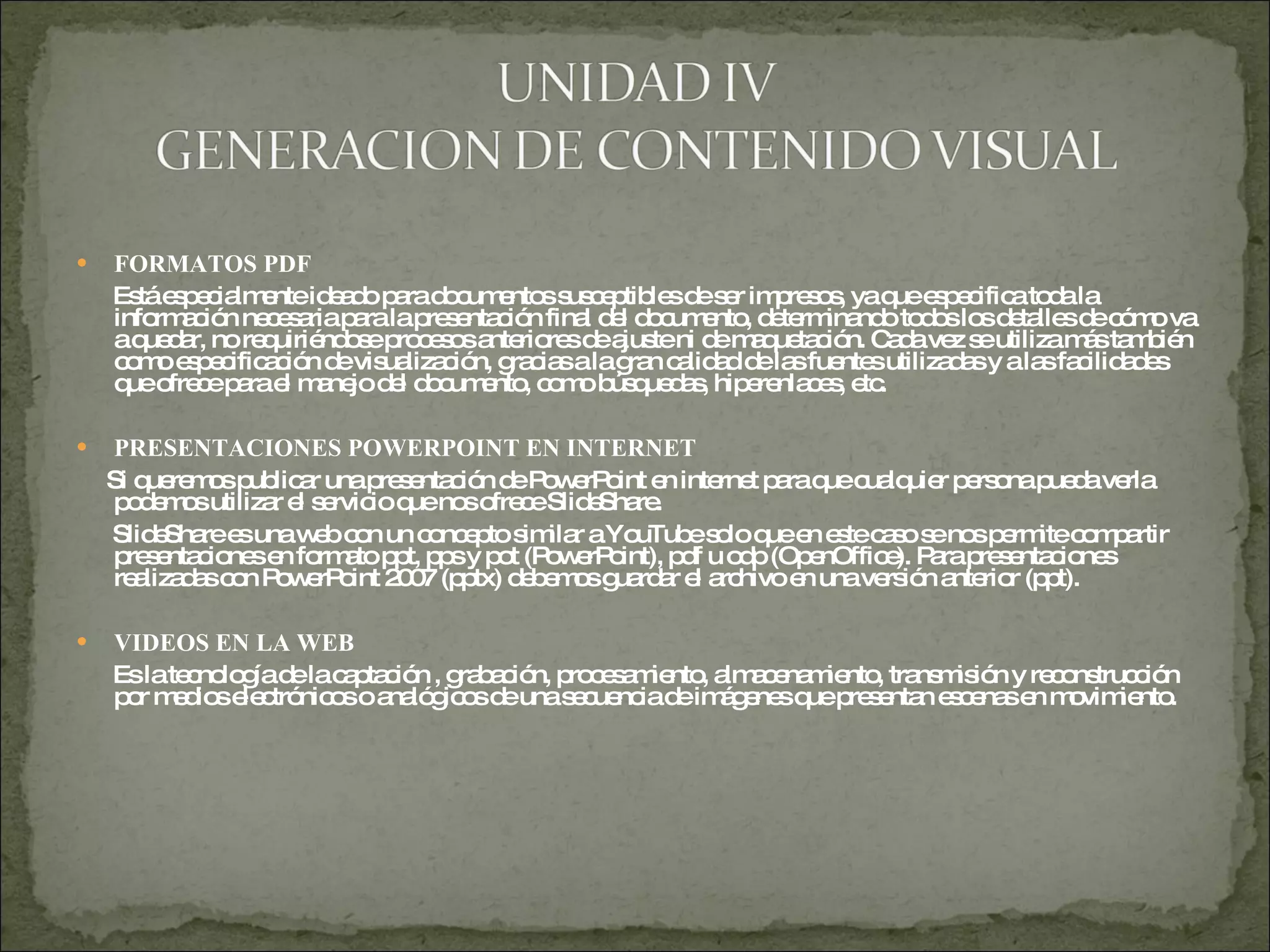 FORMATOS PDF Está especialmente ideado para documentos susceptibles de ser impresos, ya que especifica toda la información necesaria para la presentación final del documento, determinando todos los detalles de cómo va a quedar, no requiriéndose procesos anteriores de ajuste ni de maquetación. Cada vez se utiliza más también como especificación de visualización, gracias a la gran calidad de las fuentes utilizadas y a las facilidades que ofrece para el manejo del documento, como búsquedas, hiperenlaces, etc. PRESENTACIONES POWERPOINT EN INTERNET Si queremos publicar una presentación de PowerPoint en internet para que cualquier persona pueda verla podemos utilizar el servicio que nos ofrece SlideShare.  SlideShare es una web con un concepto similar a YouTube solo que en este caso se nos permite compartir presentaciones en formato ppt, pps y pot (PowerPoint), pdf u odp (OpenOffice). Para presentaciones realizadas con PowerPoint 2007 (pptx) debemos guardar el archivo en una versión anterior (ppt).  VIDEOS EN LA WEB Es la tecnología de la captación , grabación, procesamiento, almacenamiento, transmisión y reconstrucción  por medios electrónicos o analógicos de una secuencia de imágenes que presentan escenas en movimiento. 