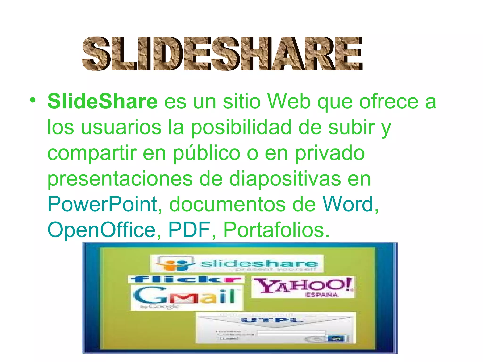• SlideShare es un sitio Web que ofrece a
  los usuarios la posibilidad de subir y
  compartir en público o en privado
  presentaciones de diapositivas en
  PowerPoint, documentos de Word,
  OpenOffice, PDF, Portafolios.
 