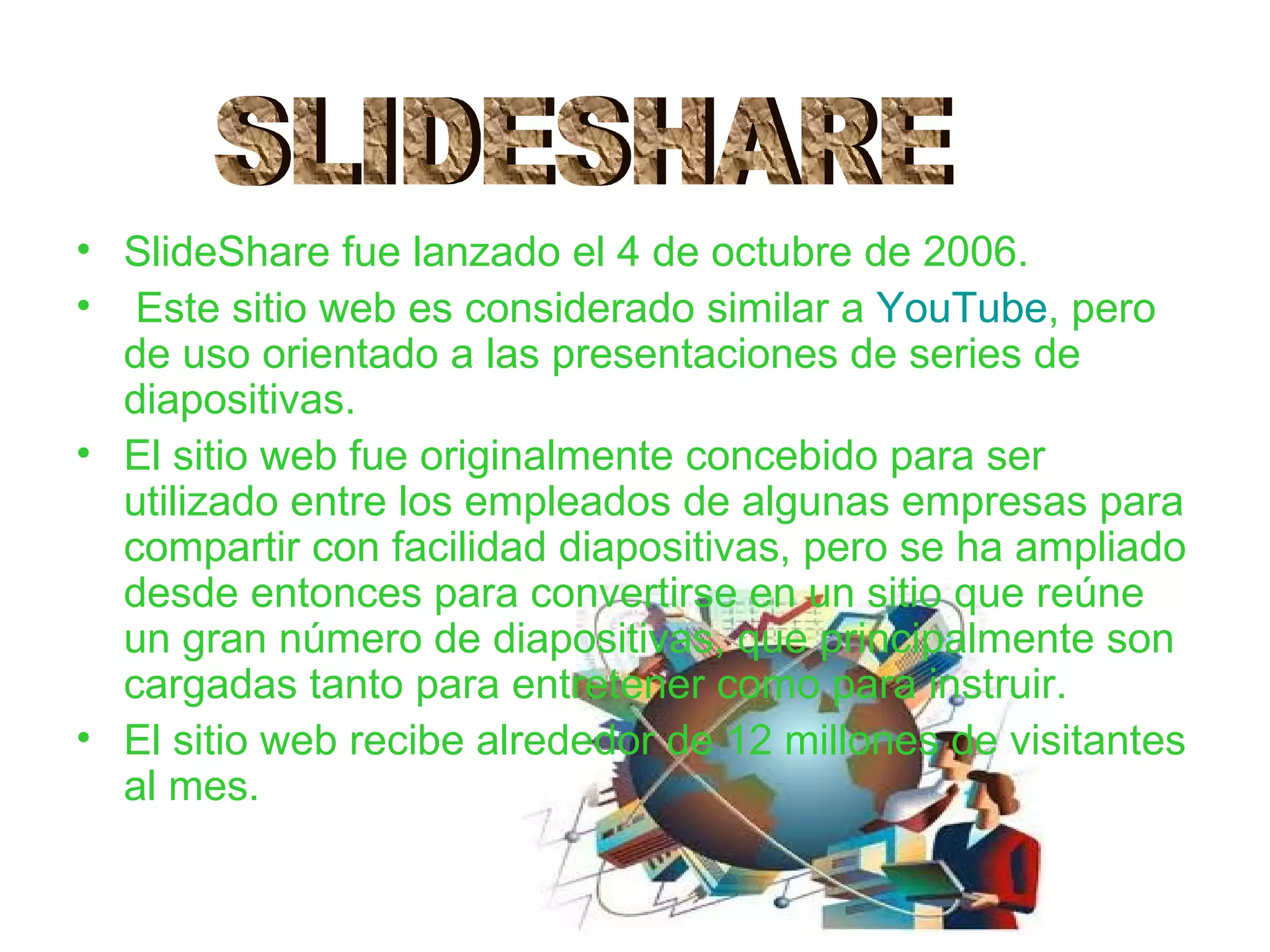 • SlideShare fue lanzado el 4 de octubre de 2006.
• Este sitio web es considerado similar a YouTube, pero
  de uso orientado a las presentaciones de series de
  diapositivas.
• El sitio web fue originalmente concebido para ser
  utilizado entre los empleados de algunas empresas para
  compartir con facilidad diapositivas, pero se ha ampliado
  desde entonces para convertirse en un sitio que reúne
  un gran número de diapositivas, que principalmente son
  cargadas tanto para entretener como para instruir.
• El sitio web recibe alrededor de 12 millones de visitantes
  al mes.
 