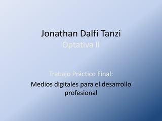 Jonathan Dalfi Tanzi
          Optativa II


     Trabajo Práctico Final:
Medios digitales para el desarrollo
           profesional
 