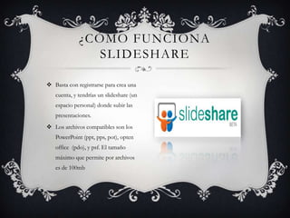  Basta con registrarse para crea una
cuenta, y tendrías un slideshare (un
espacio personal) donde subir las
presentaciones.
 Los archivos compatibles son los
PowerPoint (ppt, pps, pot), opten
office (pdo), y psf. El tamaño
máximo que permite por archivos
es de 100mb
¿CÓMO FUNCIONA
SLIDESHARE
 