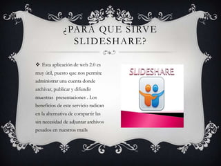  Esta aplicación de web 2.0 es
muy útil, puesto que nos permite
administrar una cuenta donde
archivar, publicar y difundir
muestras presentaciones . Los
beneficios de este servicio radican
en la alternativa de compartir las
sin necesidad de adjuntar archivos
pesados en nuestros mails
¿PARA QUE SIRVE
SLIDESHARE?
 