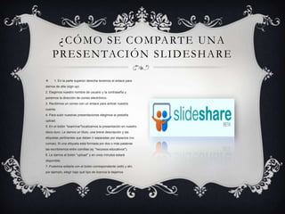  1. En la parte superior derecha tenemos el enlace para
darnos de alta (sign up)
2. Elegimos nuestro nombre de usuario y la contraseña y
ponemos la dirección de correo electrónico.
3. Recibimos un correo con un enlace para activar nuestra
cuenta.
4. Para subir nuestras presentaciones elegimos la pestaña
upload.
5. En el botón "examinar"localizamos la presentación en nuestro
disco duro. Le damos un título, una breve descripción y las
etiquetas pertinentes que deben ir separadas por espacios (no
comas). Si una etiqueta está formada por dos o más palabras
las escribiremos entre comillas (ej: "recursos educativos").
6. Le damos al botón "upload" y en unos minutos estará
disponible.
7. Podemos editarla con el botón correspondiente (edit) y ahí,
por ejemplo, elegir bajo qué tipo de licencia la dejamos
¿CÓMO SE COMPARTE UNA
PRESENTACIÓN SLIDESHARE
 
