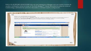 PASO 4: EL ESCRITORIO DE BLOGGERCada vez que ingresemos a Blogger.com con nuestro nombre de
usuario y contraseña vamos acceder al "Escritorio Blogger™". Desde allí podremos redactar notas en
nuestros blogs, administrar las opiniones del público y cambiar nuestra configuración.
 