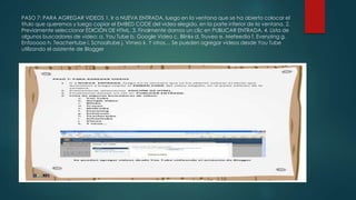 PASO 7: PARA AGREGAR VIDEOS 1. Ir a NUEVA ENTRADA, luego en la ventana que se ha abierto colocar el
título que queremos y luego copiar el EMBED CODE del video elegido, en la parte inferior de la ventana. 2.
Previamente seleccionar EDICIÓN DE HTML. 3. Finalmente damos un clic en PUBLICAR ENTRADA. 4. Lista de
algunos buscadores de video: a. You Tube b. Google Video c. Blinkx d. Truveo e. Mefeedia f. Everyzing g.
Enfooooo h. Teachertube i. Schooltube j. Vimeo k. Y otros… Se pueden agregar videos desde You Tube
utilizando el asistente de Blogger
 