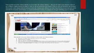 Para poder incrustar videos desde un buscador de videos debes: 1. Buscar el video que deseas colocar
en tu Blog 2. Seleccionar el video 3. Dar un clic en el botón de Share 4. Dar un clic en el botón de Embed
(Este paso varía dependiendo el buscador de videos que utilices. Lo más importante es que siempre estés
pendiente al botón de Embed. 5. Copias el Embed Code y lo pegas en el lugar del Blog que tú desees.
 