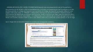 AÑADIR ARCHIVOS (PDF, WORD, POWERPOINT)Creación de una presentación de MS PowerPoint o
documentos en MS WORD o PDF en líneaSlideshare.comSubir una presentación de PowerPoint a un sitio
en línea permite un código de inserción que secretará. El código de inserción se puede utilizar en una
página web para crear un “WIDGET" o eldispositivo reproductor de MS PowerPoint. Presentaciones o
documentos de SlideShare no incluyen animaciones, audio o archivos de vídeo, pero los hipervínculos o
enlaces seguirán estando disponibles. 1. Ir al Slideshare.com y damos clic en botón de login (esto es si ya
tienes una cuenta creada si este no es tu caso debes crear una cuanta de usuario dando un clic en Sign
Up) 2. Haga clic en el botón Cargar en la barra de navegación superior.
 