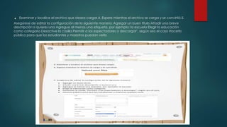 . Examinar y localice el archivo que desea cargar.4. Espere mientras el archivo se carga y se convirtió.5.
Asegúrese de editar la configuración de la siguiente manera: Agregar un buen título Añadir una breve
descripción si quieres una Agregue al menos una etiqueta, por ejemplo: la escuela Elegir la educación
como categoría Desactive la casilla Permitir a los espectadores a descargar", según sea el caso Hacerlo
público para que los estudiantes y maestros puedan verlo
 