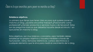 ¿Qué es lo que necesitas para poner en marcha un blog?
Establece objetivos.
Lo primero que tienes que tener claro es para qué quieres poner en
marcha un blog. ¿Quieres encontrar trabajo? ¿Posicionarte como
profesional? ¿Vender productos o servicios tuyos o de terceros?. Estas
son las preguntas básicas que deberías hacerte desde el minuto 1 en
que pones en marcha tu blog.
Estos objetivos, son muy básicos y concretos, pero también debes
establecer tus propios objetivos y hacerlos medibles a través de
facturación, visitas, llamadas telefónicas, correos electrónicos o
cualquier elemento que te sirva para medir el crecimiento de tu blog.
 