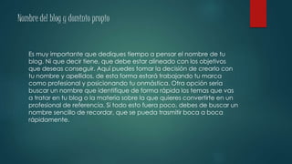 Nombre del blog y dominio propio
Es muy importante que dediques tiempo a pensar el nombre de tu
blog. Ni que decir tiene, que debe estar alineado con los objetivos
que deseas conseguir. Aquí puedes tomar la decisión de crearlo con
tu nombre y apellidos, de esta forma estará trabajando tu marca
como profesional y posicionando tu onmástica. Otra opción sería
buscar un nombre que identifique de forma rápida los temas que vas
a tratar en tu blog o la materia sobre la que quieres convertirte en un
profesional de referencia. Si todo esto fuera poco, debes de buscar un
nombre sencillo de recordar, que se pueda trasmitir boca a boca
rápidamente.
 