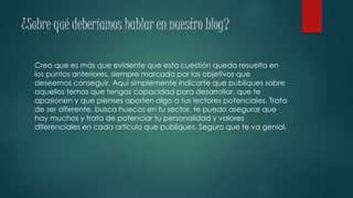 ¿Sobre qué deberíamos hablar en nuestro blog?
Creo que es más que evidente que esta cuestión queda resuelta en
los puntos anteriores, siempre marcada por los objetivos que
deseemos conseguir. Aquí simplemente indicarte que publiques sobre
aquellos temas que tengas capacidad para desarrollar, que te
apasionen y que pienses aporten algo a tus lectores potenciales. Trata
de ser diferente, busca huecos en tu sector, te puedo asegurar que
hay muchos y trata de potenciar tu personalidad y valores
diferenciales en cada artículo que publiques. Seguro que te va genial.
 