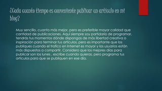 ¿Cada cuanto tiempo es conveniente publicar un artículo en mi
blog?
Muy sencillo, cuanto más mejor, pero es preferible mayor calidad que
cantidad de publicaciones. Aquí siempre soy partidario de programar,
tendrás tus momentos dónde dispongas de más libertad creativa o
inspiración para terminar tus artículos, pero es importante que los
publiques cuando el trafico en Internet es mayor y los usuarios están
más dispuestos a compartir. Considero que los mejores días para
publicar son los lunes , escribe cuando quieras, pero programa tus
artículos para que se publiquen en ese día.
 