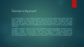 ¿Cómo hacer un blog personal?
LAS OPCIONES Y LAS POSIBILIDADES DE LO QUE SE PUEDE REALIZAR CON UN
BLOG PERSONAL SON ILIMITADAS. PUEDES COMPARTIR ONLINE TODO LO
QUE QUIERAS. EL FORMATO DE BLOG PERSONAL MÁS COMÚN ES UNA
ESPECIE DE DIARIO ONLINE QUE ES PRÁCTICAMENTE COMO UN DIARIO
PERSONAL PERO CON ACCESIBILIDAD POR PARTE DE TODOS LOS LECTORES
ONLINE.
TAMBIÉN PUEDES CREAR UN BLOG PERSONAL PARA ESCRIBIR ACERCA DE TU
FAMILIA, VIAJES, MASCOTAS, MÚSICA Y OTROS INTERESES O AFICIONES.
ESCRIBE SOBRE CUALQUIERA DE ESTOS TEMAS Y COMPLEMENTA EL
CONTENIDO CON MULTIMEDIA COMO IMÁGENES Y VIDEOS. ¡COMPARTE
TUS PENSAMIENTOS Y EXPERIENCIAS CREANDO TU PROPIO BLOG PERSONAL!
 