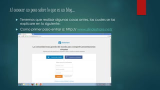 Al conocer un poco sobre lo que es un blog…
 Tenemos que realizar algunas cosas antes, las cuales se las
explicare en lo siguiente:
 Como primer paso entrar a: http:// www.slindeshare.net/
 