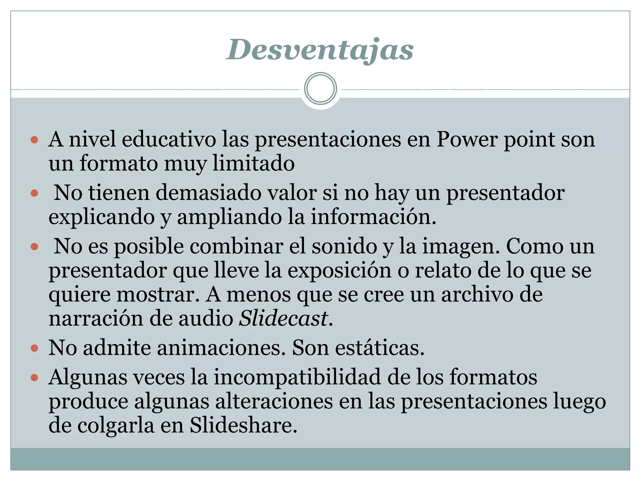 Desventajas
 A nivel educativo las presentaciones en Power point son
un formato muy limitado
 No tienen demasiado valor si no hay un presentador
explicando y ampliando la información.
 No es posible combinar el sonido y la imagen. Como un
presentador que lleve la exposición o relato de lo que se
quiere mostrar. A menos que se cree un archivo de
narración de audio Slidecast.
 No admite animaciones. Son estáticas.
 Algunas veces la incompatibilidad de los formatos
produce algunas alteraciones en las presentaciones luego
de colgarla en Slideshare.
 