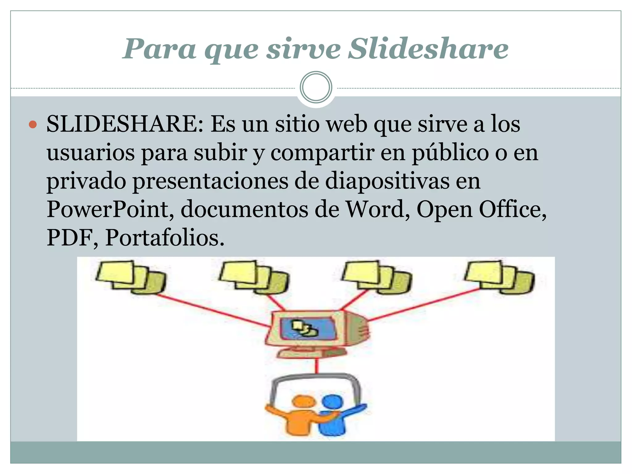 Para que sirve Slideshare
 SLIDESHARE: Es un sitio web que sirve a los
usuarios para subir y compartir en público o en
privado presentaciones de diapositivas en
PowerPoint, documentos de Word, Open Office,
PDF, Portafolios.
 