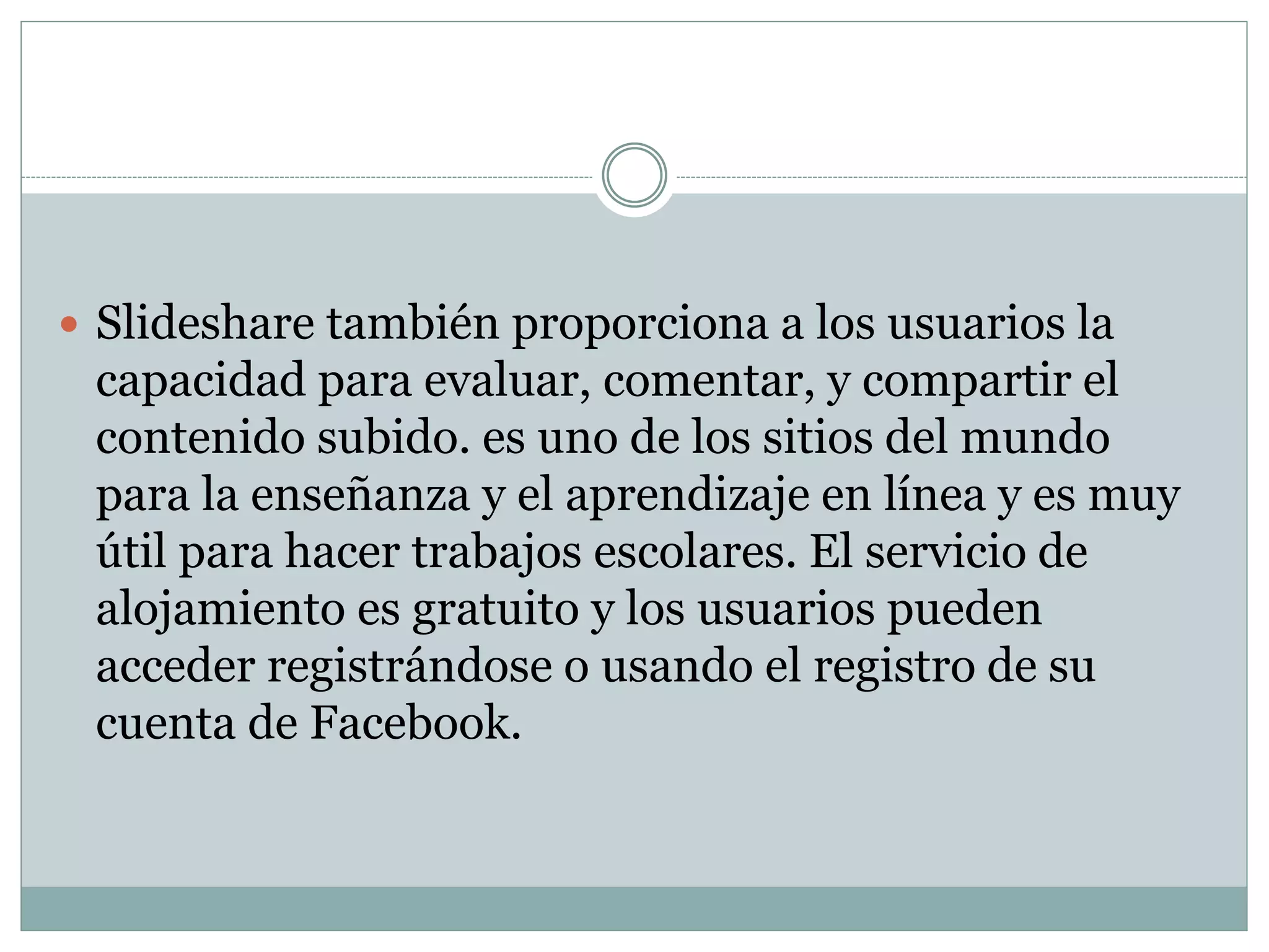  Slideshare también proporciona a los usuarios la
capacidad para evaluar, comentar, y compartir el
contenido subido. es uno de los sitios del mundo
para la enseñanza y el aprendizaje en línea y es muy
útil para hacer trabajos escolares. El servicio de
alojamiento es gratuito y los usuarios pueden
acceder registrándose o usando el registro de su
cuenta de Facebook.
 