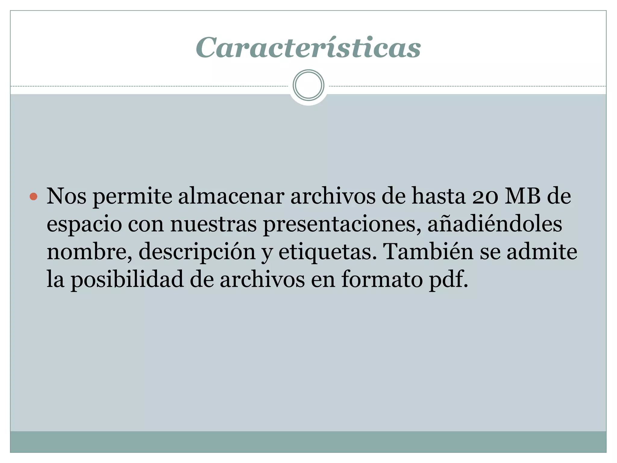 Características
 Nos permite almacenar archivos de hasta 20 MB de
espacio con nuestras presentaciones, añadiéndoles
nombre, descripción y etiquetas. También se admite
la posibilidad de archivos en formato pdf.
 
