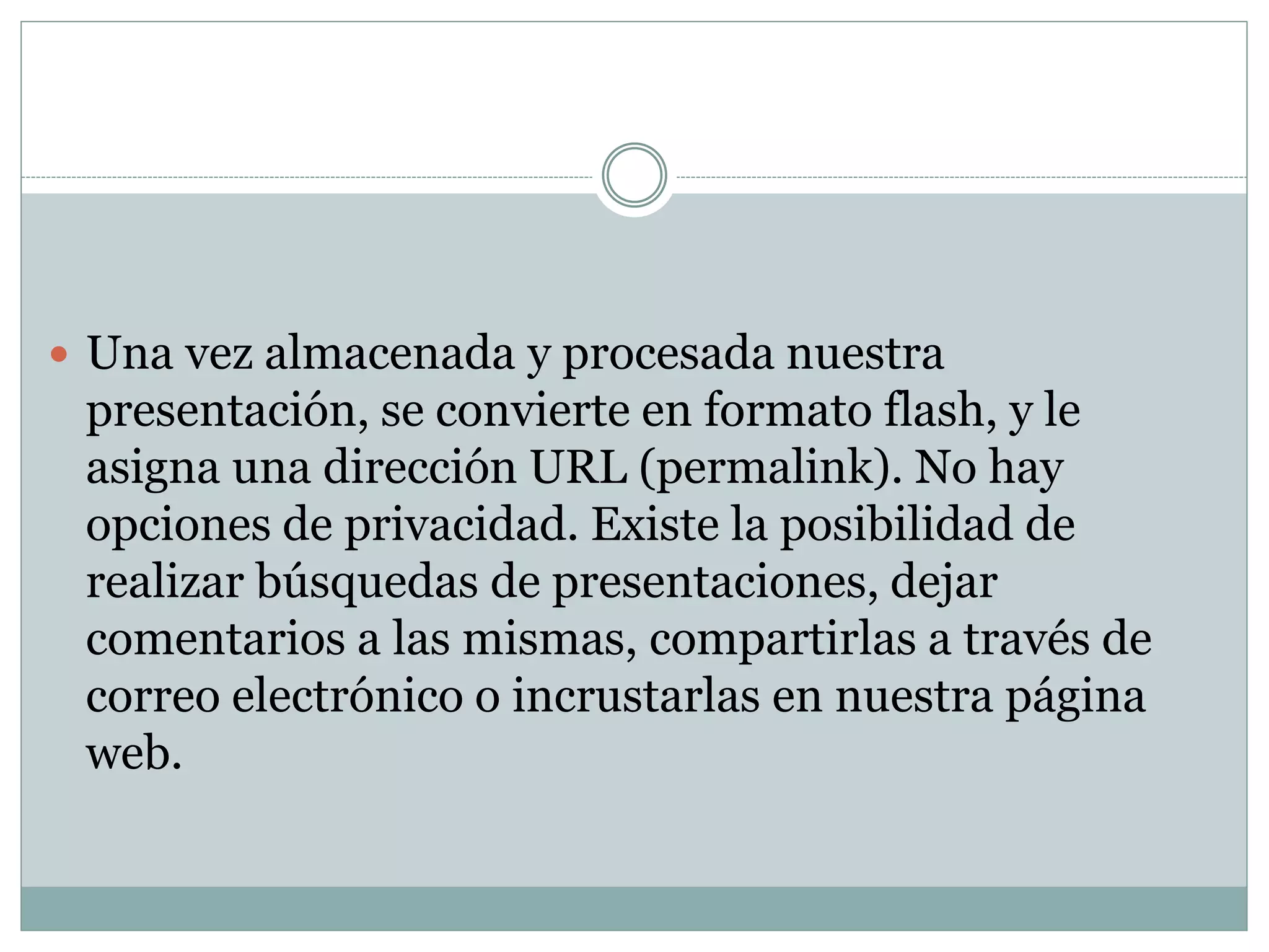  Una vez almacenada y procesada nuestra
presentación, se convierte en formato flash, y le
asigna una dirección URL (permalink). No hay
opciones de privacidad. Existe la posibilidad de
realizar búsquedas de presentaciones, dejar
comentarios a las mismas, compartirlas a través de
correo electrónico o incrustarlas en nuestra página
web.
 