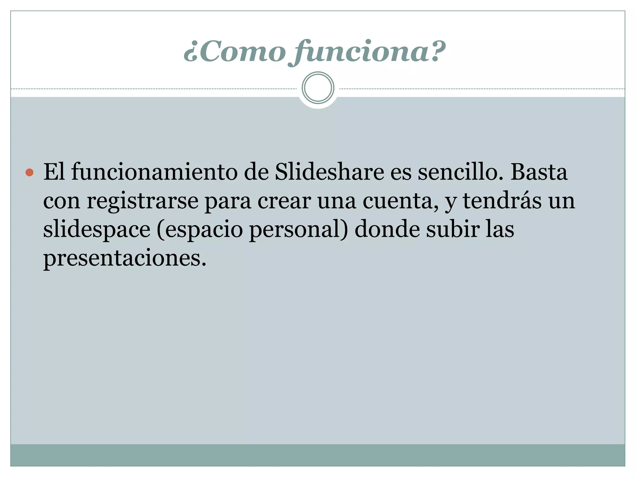 ¿Como funciona?
 El funcionamiento de Slideshare es sencillo. Basta
con registrarse para crear una cuenta, y tendrás un
slidespace (espacio personal) donde subir las
presentaciones.
 