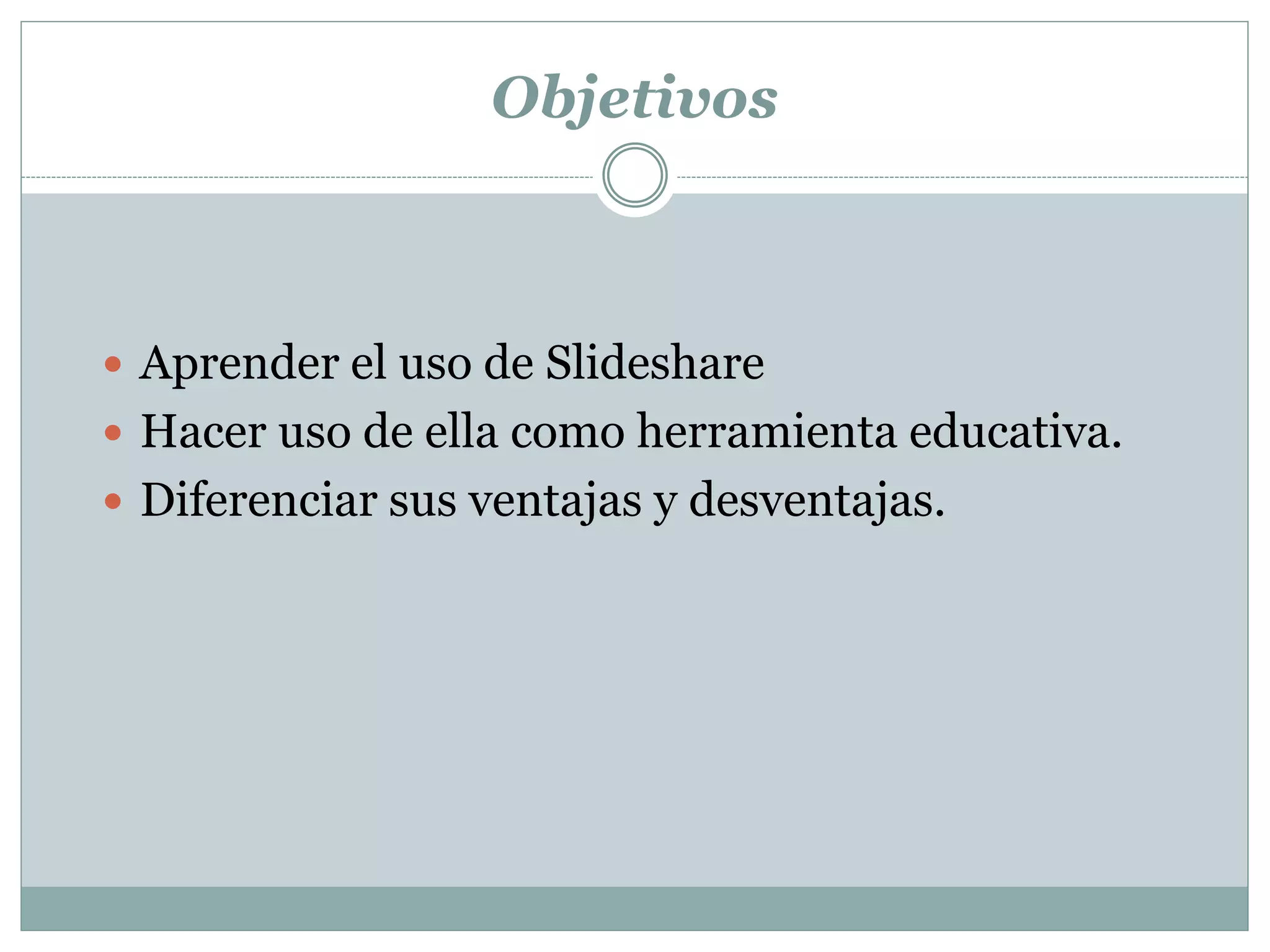 Objetivos
 Aprender el uso de Slideshare
 Hacer uso de ella como herramienta educativa.
 Diferenciar sus ventajas y desventajas.
 
