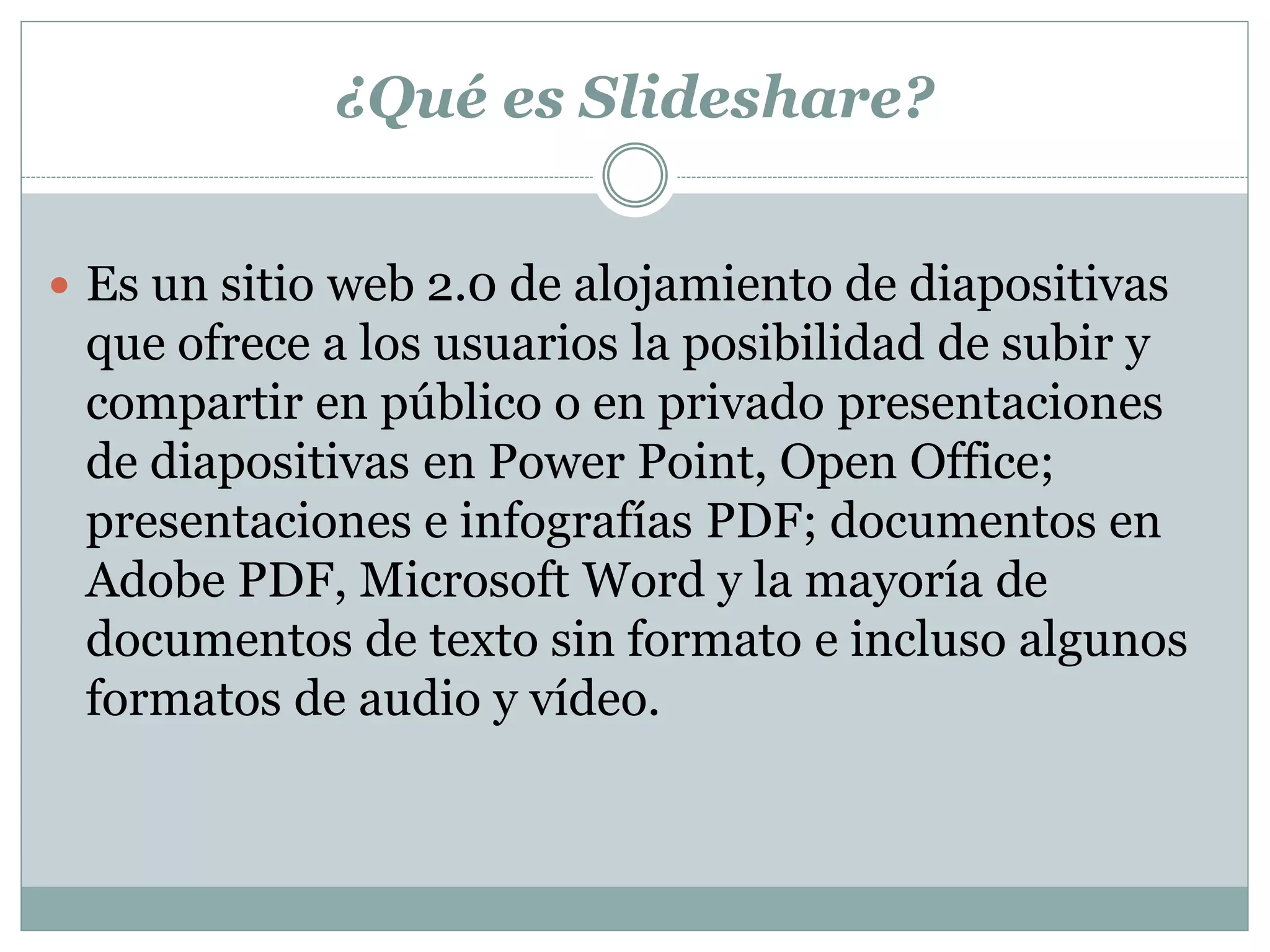 ¿Qué es Slideshare?
 Es un sitio web 2.0 de alojamiento de diapositivas
que ofrece a los usuarios la posibilidad de subir y
compartir en público o en privado presentaciones
de diapositivas en Power Point, Open Office;
presentaciones e infografías PDF; documentos en
Adobe PDF, Microsoft Word y la mayoría de
documentos de texto sin formato e incluso algunos
formatos de audio y vídeo.
 