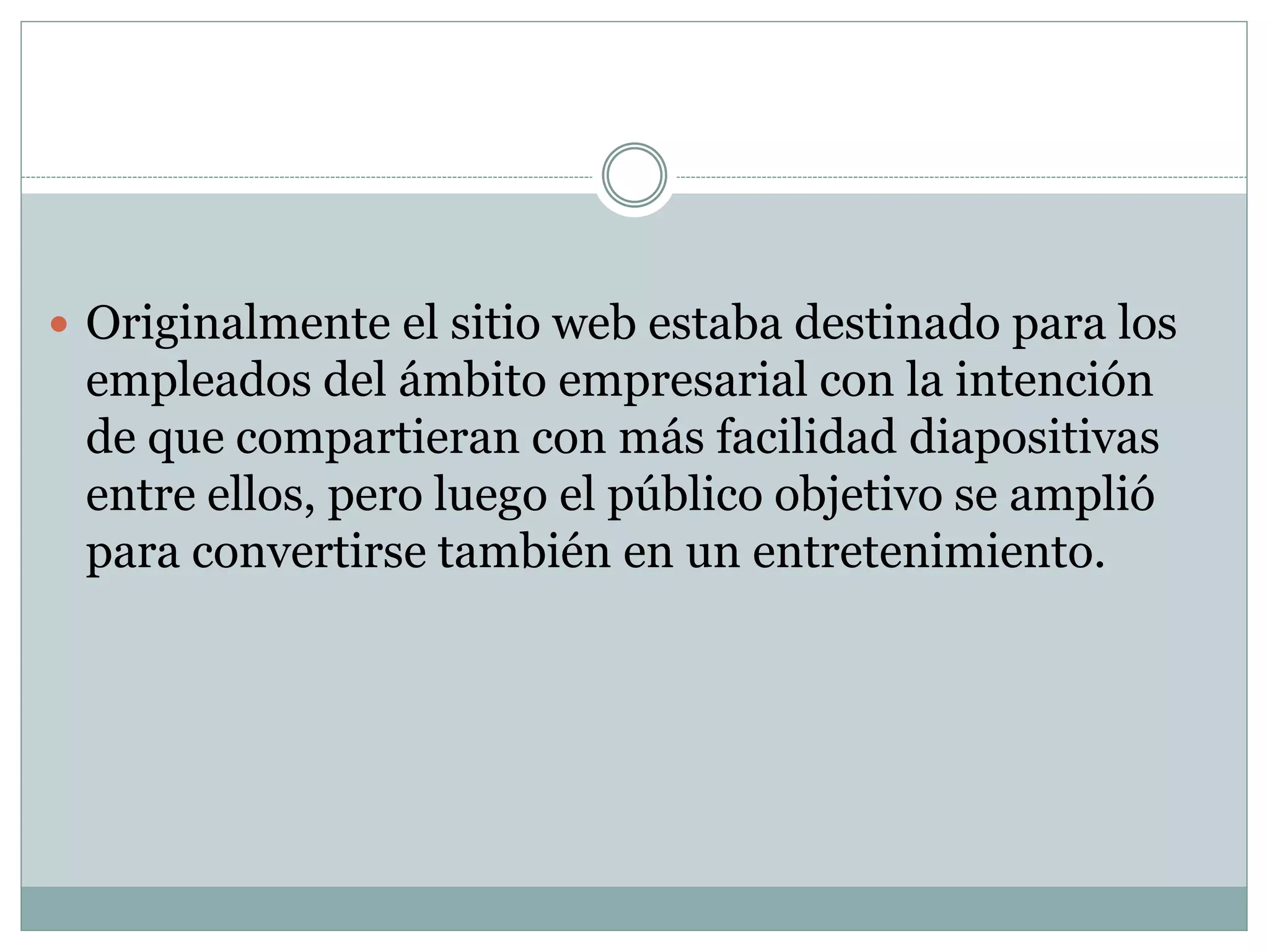  Originalmente el sitio web estaba destinado para los
empleados del ámbito empresarial con la intención
de que compartieran con más facilidad diapositivas
entre ellos, pero luego el público objetivo se amplió
para convertirse también en un entretenimiento.
 