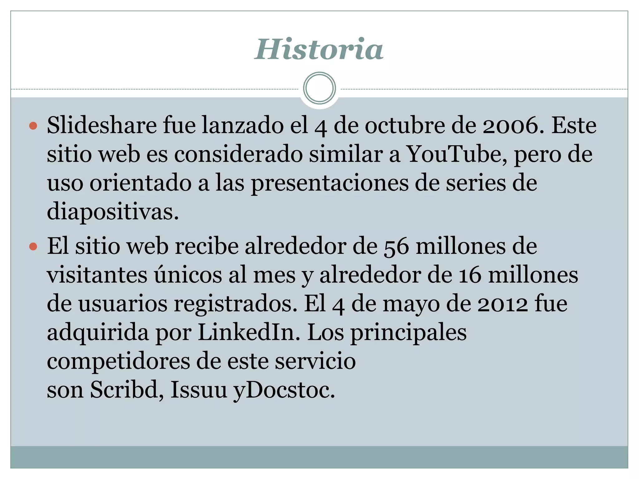 Historia
 Slideshare fue lanzado el 4 de octubre de 2006. Este
sitio web es considerado similar a YouTube, pero de
uso orientado a las presentaciones de series de
diapositivas.
 El sitio web recibe alrededor de 56 millones de
visitantes únicos al mes y alrededor de 16 millones
de usuarios registrados. El 4 de mayo de 2012 fue
adquirida por LinkedIn. Los principales
competidores de este servicio
son Scribd, Issuu yDocstoc.
 