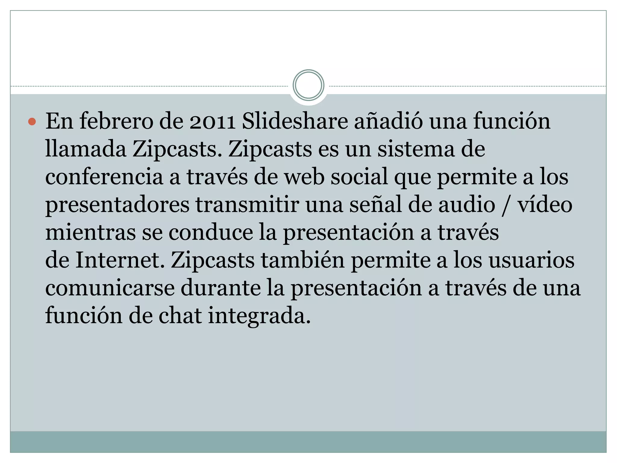  En febrero de 2011 Slideshare añadió una función
llamada Zipcasts. Zipcasts es un sistema de
conferencia a través de web social que permite a los
presentadores transmitir una señal de audio / vídeo
mientras se conduce la presentación a través
de Internet. Zipcasts también permite a los usuarios
comunicarse durante la presentación a través de una
función de chat integrada.
 