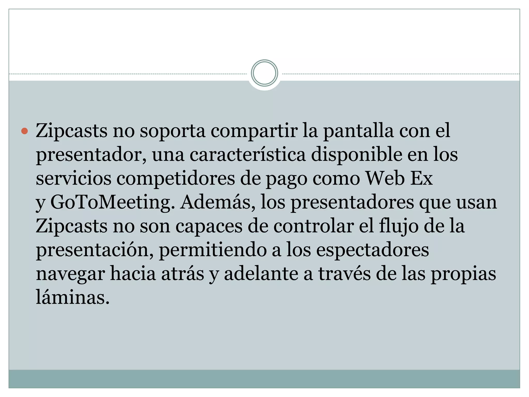  Zipcasts no soporta compartir la pantalla con el
presentador, una característica disponible en los
servicios competidores de pago como Web Ex
y GoToMeeting. Además, los presentadores que usan
Zipcasts no son capaces de controlar el flujo de la
presentación, permitiendo a los espectadores
navegar hacia atrás y adelante a través de las propias
láminas.
 