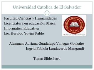 Universidad Católica de El Salvador
Facultad Ciencias y Humanidades
Licenciatura en educación Básica
Informática Educativa
Lic. Heraldo Yuvini Pablo
Alumnas: Adriana Guadalupe Vanegas González
Ingrid Fabiola Landaverde Mangandi
Tema: Slideshare
 