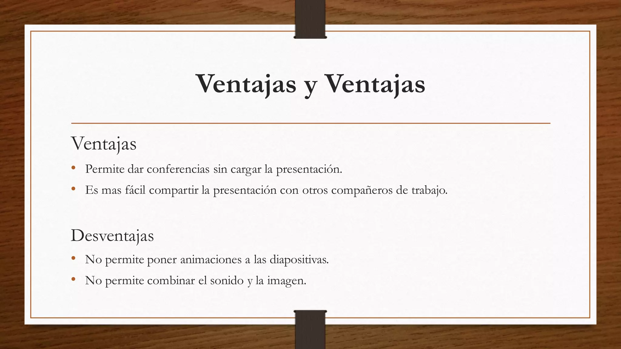 Ventajas y Ventajas
Ventajas
• Permite dar conferencias sin cargar la presentación.
• Es mas fácil compartir la presentación con otros compañeros de trabajo.
Desventajas
• No permite poner animaciones a las diapositivas.
• No permite combinar el sonido y la imagen.