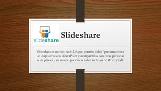 Slideshare
Slideshare es un sitio web 2.0 que permite subir ´presentaciones
de diapositivas en PowerPoint y compartirlas con otras personas
o en privado, así mismo podemos subir archivos de Word y pdf.
 