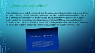 ¿Para que sirve SlideShare?
Esta aplicación de web 2.0 es muy útil, puesto que nos permite administrar una cuenta donde
archivar, publicar y difundir muestras presentaciones. Los beneficios de este servicio radican
en la alternativa de compartir las sin necesidad de adjuntar archivos pesados en nuestros
mails, publicarlos en un sitio web o blog (gracias al código HTML desde donde también
accedemos a modificar el tamaño de visualización de la presentación), socializarlos mediante
un enlace con nuestros amigos/as o alumnos/as, seleccionar nuestros favoritos, etc.
 