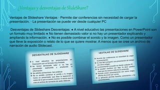 ¿Ventajas y desventajas de SlideShare?
Ventajas de Slideshare Ventajas · Permite dar conferencias sin necesidad de cargar la
presentación. · La presentación se puede ver desde cualquier PC
Desventajas de Slideshare Desventajas: ● A nivel educativo las presentaciones en PowerPoint son
un formato muy limitado ● No tienen demasiado valor si no hay un presentador explicando y
ampliando la información. ● No es posible combinar el sonido y la imagen. Como un presentador
que lleve la exposición o relato de lo que se quiere mostrar. A menos que se cree un archivo de
narración de audio Slidecast.
 