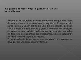 1.Equilibrio de fases; Vapor líquido só lido en una.
sustancia pura
Existen en la naturaleza muchas situaciones en que dos fases
de una sustancia pura coexisten en equilibrio. El agua existe
como líquido y vapor dentro de una olla de presión. El agua
sólida o hielo a la temperatura y presión normales del ambiente
comienza su proceso de condensación. A pesar de que todas
las fases de las sustancias son importantes, solo se estudiarán
las fases líquido y vapor y su mezcla.
En el estudio de la sustancia pura se toma como ejemplo el
agua por ser una sustancia muy familiar.
 