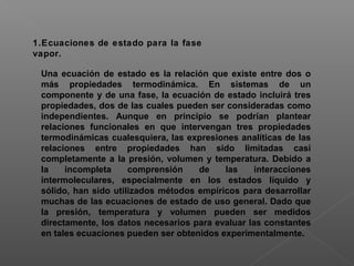 1.Ecuaciones de estado para la fase
vapor.
Una ecuación de estado es la relación que existe entre dos o
más propiedades termodinámica. En sistemas de un
componente y de una fase, la ecuación de estado incluirá tres
propiedades, dos de las cuales pueden ser consideradas como
independientes. Aunque en principio se podrían plantear
relaciones funcionales en que intervengan tres propiedades
termodinámicas cualesquiera, las expresiones analíticas de las
relaciones entre propiedades han sido limitadas casi
completamente a la presión, volumen y temperatura. Debido a
la incompleta comprensión de las interacciones
intermoleculares, especialmente en los estados líquido y
sólido, han sido utilizados métodos empíricos para desarrollar
muchas de las ecuaciones de estado de uso general. Dado que
la presión, temperatura y volumen pueden ser medidos
directamente, los datos necesarios para evaluar las constantes
en tales ecuaciones pueden ser obtenidos experimentalmente.
 