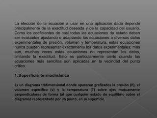 La elección de la ecuación a usar en una aplicación dada depende
principalmente de la exactitud deseada y de la capacidad del usuario.
Como los coeficientes de casi todas las ecuaciones de estado deben
ser evaluados ajustando o adaptando las ecuaciones a diversos datos
experimentales de presión, volumen y temperatura, estas ecuaciones
nunca pueden representar exactamente los datos experimentales; más
aun, muchas veces estas ecuaciones no representan los datos,
limitando la exactitud. Esto es particularmente cierto cuando las
ecuaciones más sencillas son aplicadas en la vecindad del punto
crítico.
1.Superficie termodinámica
Es un diagrama tridimensional donde aparecen graficados la presión (P), el
volumen especifico (v) y la temperatura (T) sobre ejes mutuamente
perpendiculares de forma tal que cualquier estado de equilibrio sobre el
diagramas representado por un punto, en su superficie.
 
