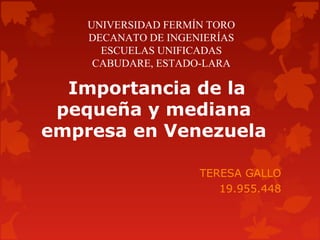 UNIVERSIDAD FERMÍN TORO
DECANATO DE INGENIERÍAS
ESCUELAS UNIFICADAS
CABUDARE, ESTADO-LARA

 Importancia de la 
pequeña y mediana 
empresa en Venezuela
TERESA GALLO
19.955.448

 