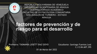 factores de prevención y de
riesgo para el desarrollo
Profesora: TASMANIA LISSETT DIAZ GOYO Estudiante: Santiago Fuentes Leal
C.I E-84.607.395
01 de Marzo del 2022
REPÚBLICA BOLIVARIANA DE VENEZUELA
UNIVERSIDAD BICENTENARIA DE ARAGUA
VICERRECTORADO ACADÉMICO
FACULTAD DE LA PSICOLOGIA COMUNITARIA
SAN JOAQUÍN DE TURMERO - ESTADO
ARAGUA
 
