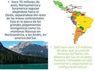 Origen Geológico de AméricaLa formación geológica de nuestro continente se remota a mas de 200 millones de anos, cuando todas las tierras emergidas constituían una sola masa llamada Pangea, que estaba rodeado por un gran océano llamado Panthalassia. 