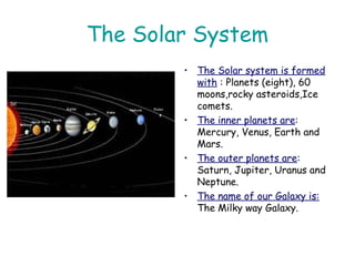 The Solar System
• The Solar system is formed
with : Planets (eight), 60
moons,rocky asteroids,Ice
comets.
• The inner planets are:
Mercury, Venus, Earth and
Mars.
• The outer planets are:
Saturn, Jupiter, Uranus and
Neptune.
• The name of our Galaxy is:
The Milky way Galaxy.
 