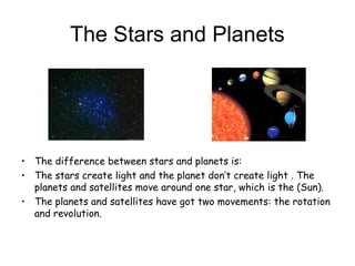 The Stars and Planets
• The difference between stars and planets is:
• The stars create light and the planet don’t create light . The
planets and satellites move around one star, which is the (Sun).
• The planets and satellites have got two movements: the rotation
and revolution.
 