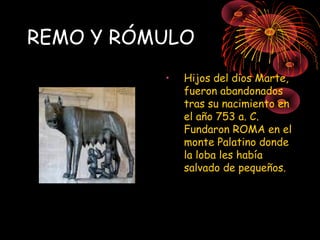 REMO Y RÓMULO
•

Hijos del dios Marte,
fueron abandonados
tras su nacimiento en
el año 753 a. C.
Fundaron ROMA en el
monte Palatino donde
la loba les había
salvado de pequeños.

 