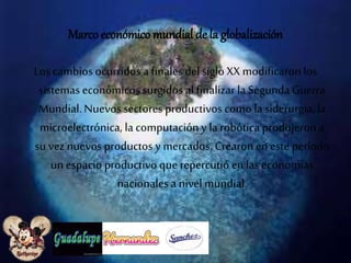 Marco económico mundial de la globalización 
Los cambios ocurridos a finales del siglo XX modificaron los 
sistemas económicos surgidos al finalizar la Segunda Guerra 
Mundial. Nuevos sectores productivos como la siderurgia, la 
microelectrónica, la computación y la robótica produjeron a 
su vez nuevos productos y mercados. Crearon en este período 
un espacio productivo que repercutió en las economías 
nacionales a nivel mundial. 
